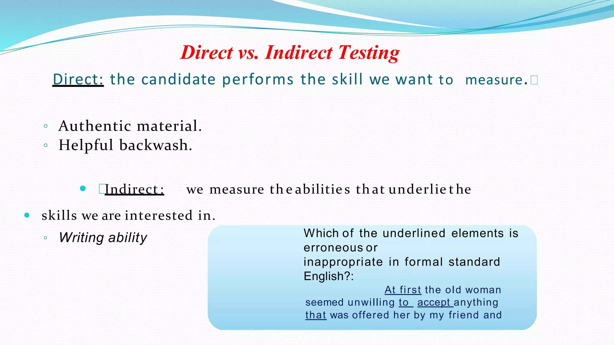 Direct vs. Indirect Testing
Direct: the candidate performs the skill we want to measure.
◦ Authentic material.
◦ Helpful backwash.
 Indirect : we measure th e abilitie s th at underlie t he
 skills we are interested in.
◦ Writing ability Which of the underlined elements is
erroneous or
inappropriate in formal standard
English?:
At first the old woman
seemed unwilling to accept anything
that was offered her by my friend and
 