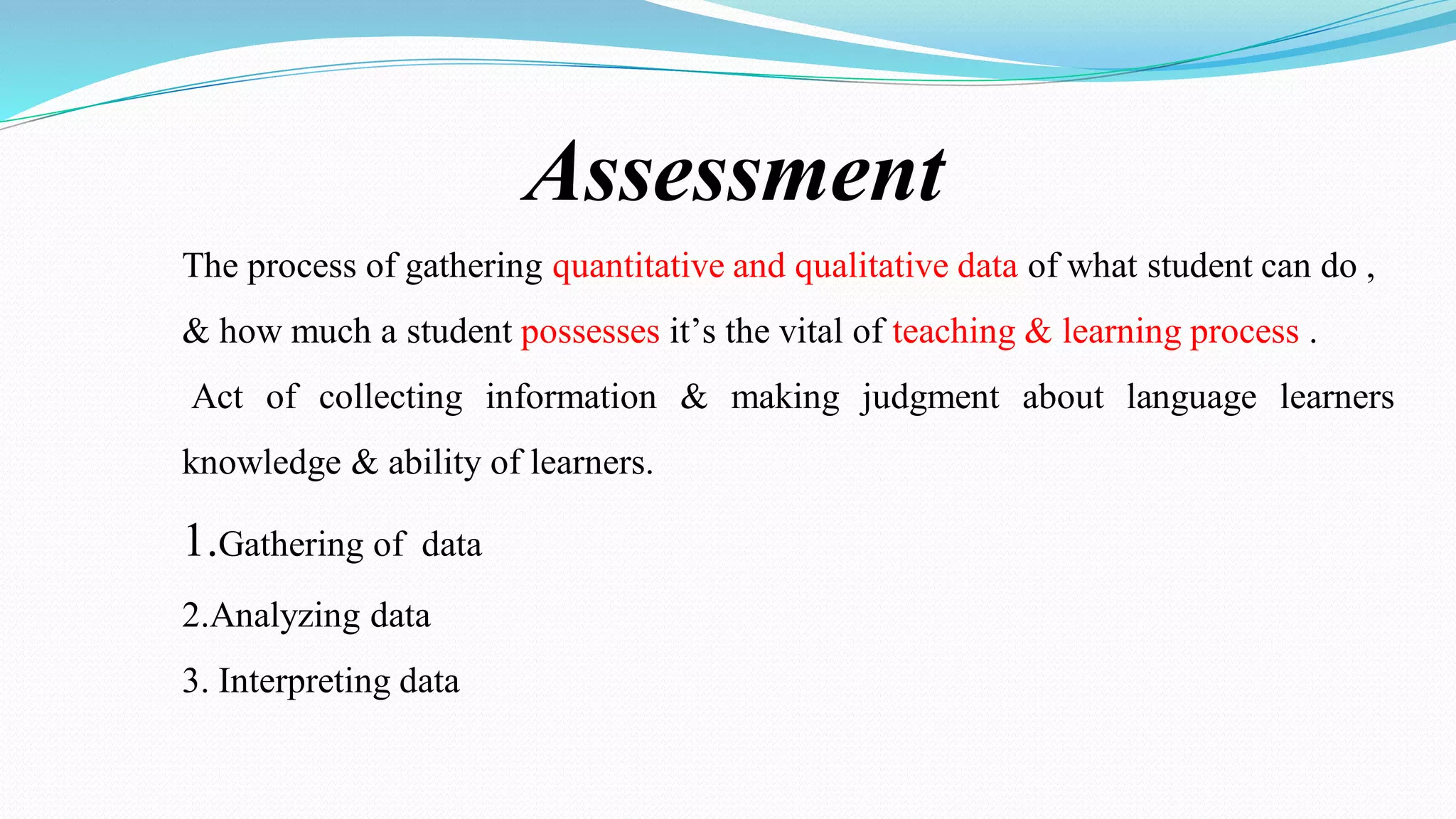 Assessment
The process of gathering quantitative and qualitative data of what student can do ,
& how much a student possesses it’s the vital of teaching & learning process .
Act of collecting information & making judgment about language learners
knowledge & ability of learners.
1.Gathering of data
2.Analyzing data
3. Interpreting data
 
