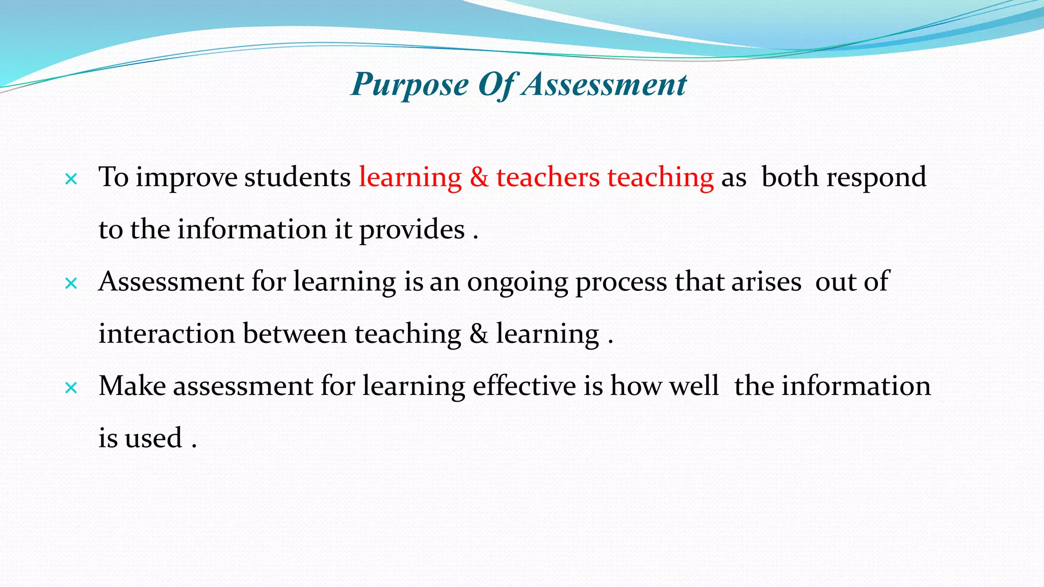 Purpose Of Assessment
 To improve students learning & teachers teaching as both respond
to the information it provides .
 Assessment for learning is an ongoing process that arises out of
interaction between teaching & learning .
 Make assessment for learning effective is how well the information
is used .
 