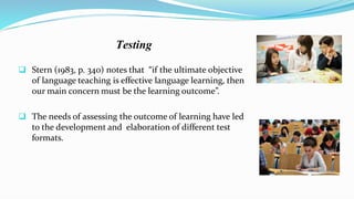  Stern (1983, p. 340) notes that “if the ultimate objective
of language teaching is effective language learning, then
our main concern must be the learning outcome”.
 The needs of assessing the outcome of learning have led
to the development and elaboration of different test
formats.
Testing
 