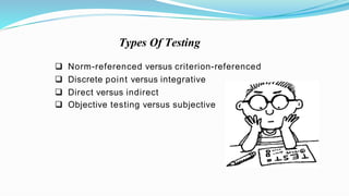  Norm-referenced versus criterion-referenced
 Discrete point versus integrative
 Direct versus indirect
 Objective testing versus subjective
Types Of Testing
 
