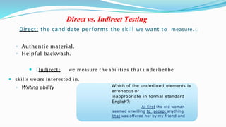 Direct vs. Indirect Testing
Direct: the candidate performs the skill we want to measure.
◦ Authentic material.
◦ Helpful backwash.
 Indirect : we measure th e abilitie s th at underlie t he
 skills we are interested in.
◦ Writing ability Which of the underlined elements is
erroneous or
inappropriate in formal standard
English?:
At first the old woman
seemed unwilling to accept anything
that was offered her by my friend and
 