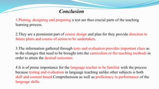 Conclusion
1.Planing ,designing and preparing a test are thus crucial parts of the teaching
learning process.
2.They are a prominent part of course design and plan for they provide direction to
future plans and course of action to be undertaken.
3.The information gathered through tests and evaluation provides important clues as
to the changes that need to be brought into the curriculum or the teaching methods in
order to attain the desired outcomes.
4.It is of prime importance for the language teacher to be familiar with the process
because testing and evaluation in language teaching unlike other subjects is both
skill and content based:Comprehension as well as proficiency in performance of the
language skills.
 