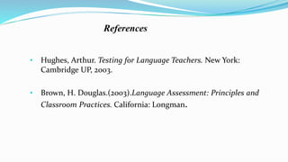 References
• Hughes, Arthur. Testing for Language Teachers. New York:
Cambridge UP, 2003.
• Brown, H. Douglas.(2003).Language Assessment: Principles and
Classroom Practices. California: Longman.
 