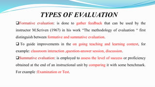 TYPES OF EVALUATION
Formative evaluation: is done to gather feedback that can be used by the
instructor M.Scriven (1967) in his work “The methodology of evaluation “ first
distinguish between formative and summative evaluation.
 To guide improvements in the on going teaching and learning context, for
example: classroom interaction ,question-answer session, discussion.
Summative evaluation: is employed to assess the level of success or proficiency
obtained at the end of an instructional unit by comparing it with some benchmark.
For example :Examination or Test.
 