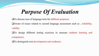 Purpose Of Evaluation
To discuss uses of language tests for different purposes.
Aware of issues related to second language assessment such as , reliability,
validity.
To design different testing exercises to measure students learning and
competence.
To distinguish own development and weakness.
 