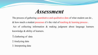 Assessment
The process of gathering quantitative and qualitative data of what student can do ,
& how much a student possesses it’s the vital of teaching & learning process .
Act of collecting information & making judgment about language learners
knowledge & ability of learners.
1.Gathering of data
2.Analyzing data
3. Interpreting data
 