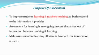 Purpose Of Assessment
 To improve students learning & teachers teaching as both respond
to the information it provides .
 Assessment for learning is an ongoing process that arises out of
interaction between teaching & learning .
 Make assessment for learning effective is how well the information
is used .
 