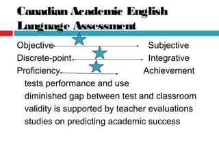 Canadian Academic English
Language Assessment
Objective Subjective
Discrete-point Integrative
Proficiency Achievement
tests performance and use
diminished gap between test and classroom
validity is supported by teacher evaluations
studies on predicting academic success
 
