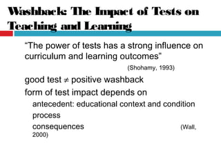 Washback: The Impact of Tests on
Teaching and Learning
“The power of tests has a strong influence on
curriculum and learning outcomes”
(Shohamy, 1993)
good test ≠ positive washback
form of test impact depends on
antecedent: educational context and condition
process
consequences (Wall,
2000)
 