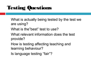 Testing Questions
What is actually being tested by the test we
are using?
What is the”best” test to use?
What relevant information does the test
provide?
How is testing affecting teaching and
learning behaviour?
Is language testing “fair”?
 