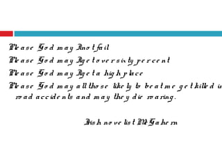 Ple ase Go d m ay Ino t fail
Ple ase Go d m ay Ig e t o ve r sixty pe r ce nt
Ple ase Go d m ay Ig e t a hig h place
Ple ase Go d m ay alltho se like ly to be at m e g e t kille d in
ro ad accide nts and m ay the y die ro aring .
Irish no ve list McGahe rn
 