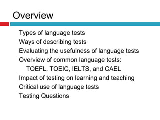 Overview
Types of language tests
Ways of describing tests
Evaluating the usefulness of language tests
Overview of common language tests:
TOEFL, TOEIC, IELTS, and CAEL
Impact of testing on learning and teaching
Critical use of language tests
Testing Questions
 