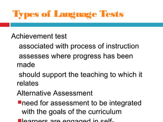 Types of Language Tests
Achievement test
associated with process of instruction
assesses where progress has been
made
should support the teaching to which it
relates
Alternative Assessment
need for assessment to be integrated
with the goals of the curriculum
 