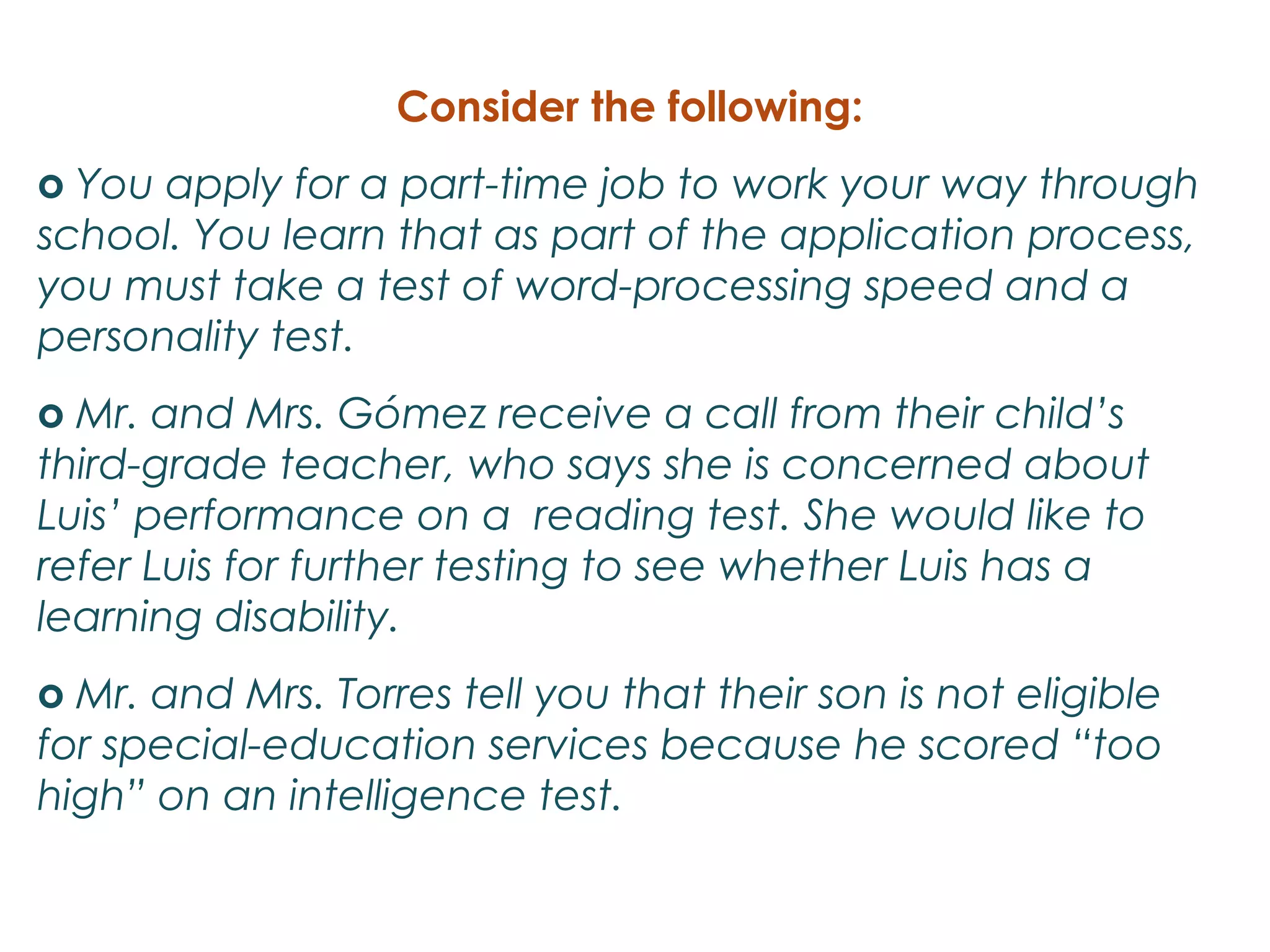Consider the following:
o You apply for a part-time job to work your way through
school. You learn that as part of the application process,
you must take a test of word-processing speed and a
personality test.
o Mr. and Mrs. Gómez receive a call from their child’s
third-grade teacher, who says she is concerned about
Luis’ performance on a reading test. She would like to
refer Luis for further testing to see whether Luis has a
learning disability.
o Mr. and Mrs. Torres tell you that their son is not eligible
for special-education services because he scored “too
high” on an intelligence test.
 
