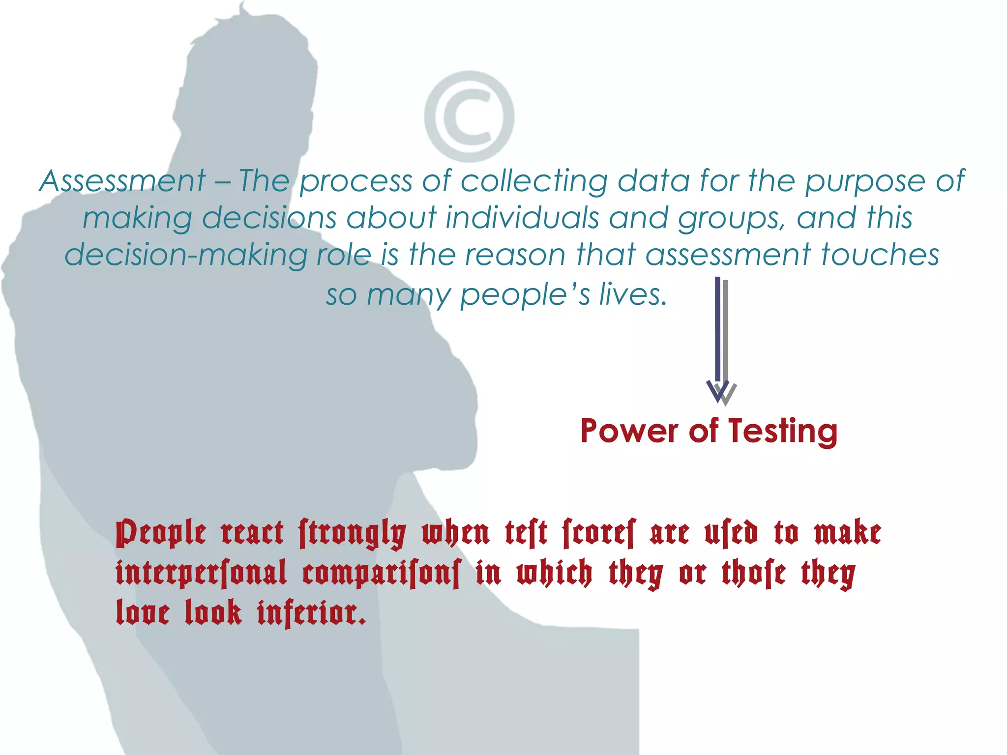 Assessment – The process of collecting data for the purpose of
making decisions about individuals and groups, and this
decision-making role is the reason that assessment touches
so many people’s lives.
People react strongly when test scores are used to make
interpersonal comparisons in which they or those they
love look inferior.
Power of Testing
 