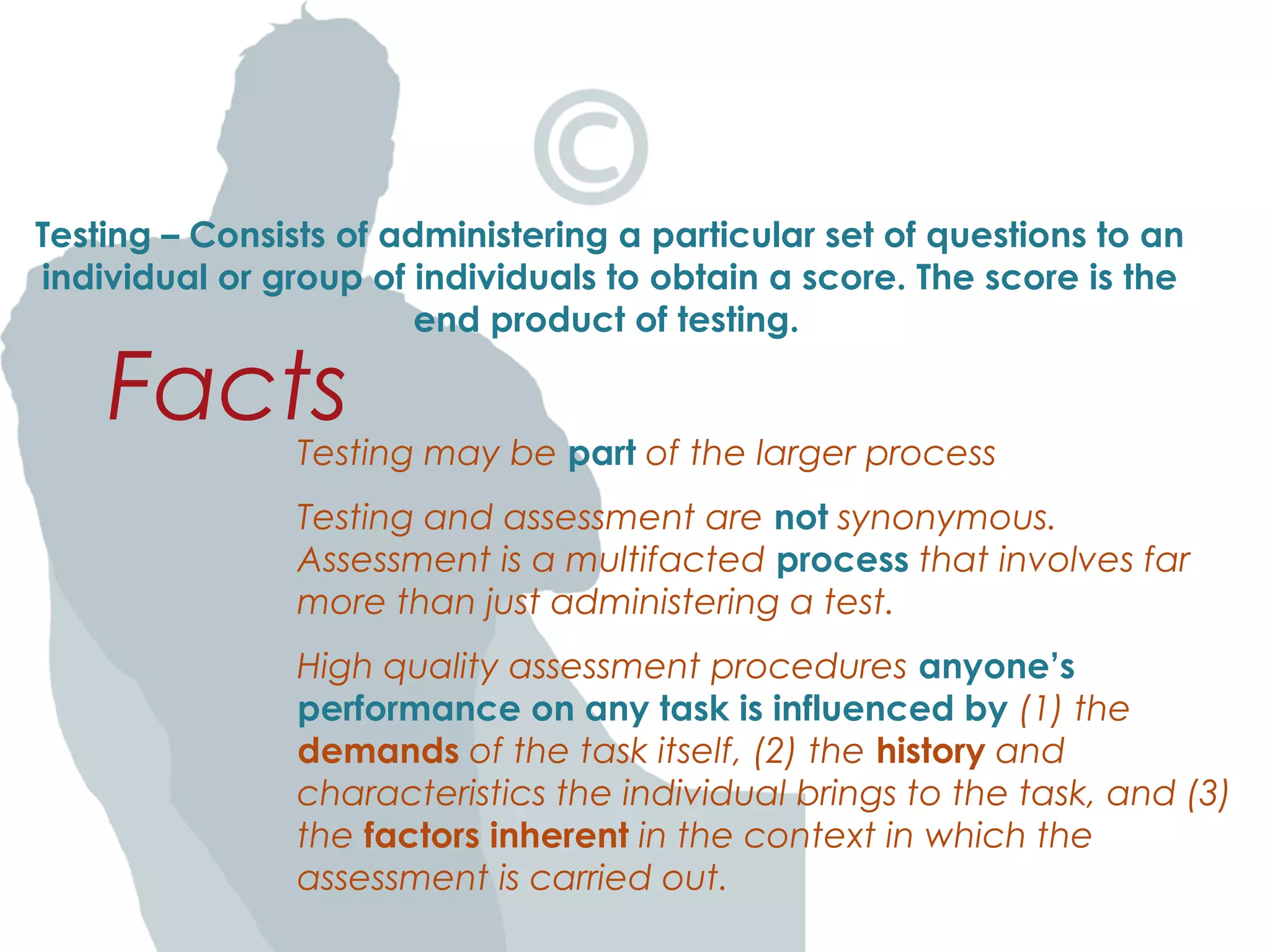 Testing – Consists of administering a particular set of questions to an
individual or group of individuals to obtain a score. The score is the
end product of testing.
Testing may be part of the larger process
Testing and assessment are not synonymous.
Assessment is a multifacted process that involves far
more than just administering a test.
High quality assessment procedures anyone’s
performance on any task is influenced by (1) the
demands of the task itself, (2) the history and
characteristics the individual brings to the task, and (3)
the factors inherent in the context in which the
assessment is carried out.
Facts
 