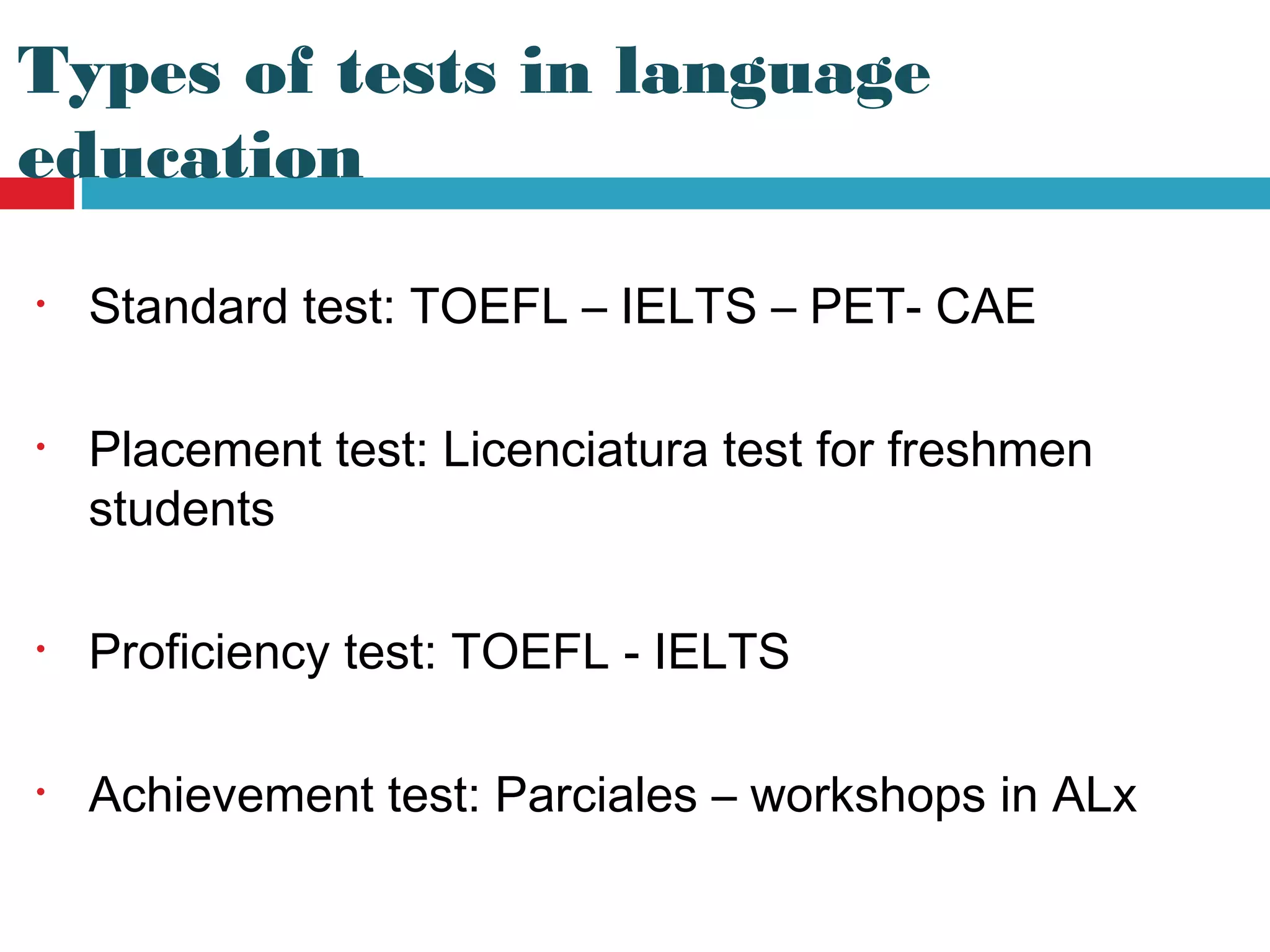 • Standard test: TOEFL – IELTS – PET- CAE
• Placement test: Licenciatura test for freshmen
students
• Proficiency test: TOEFL - IELTS
• Achievement test: Parciales – workshops in ALx
Types of tests in language
education
 