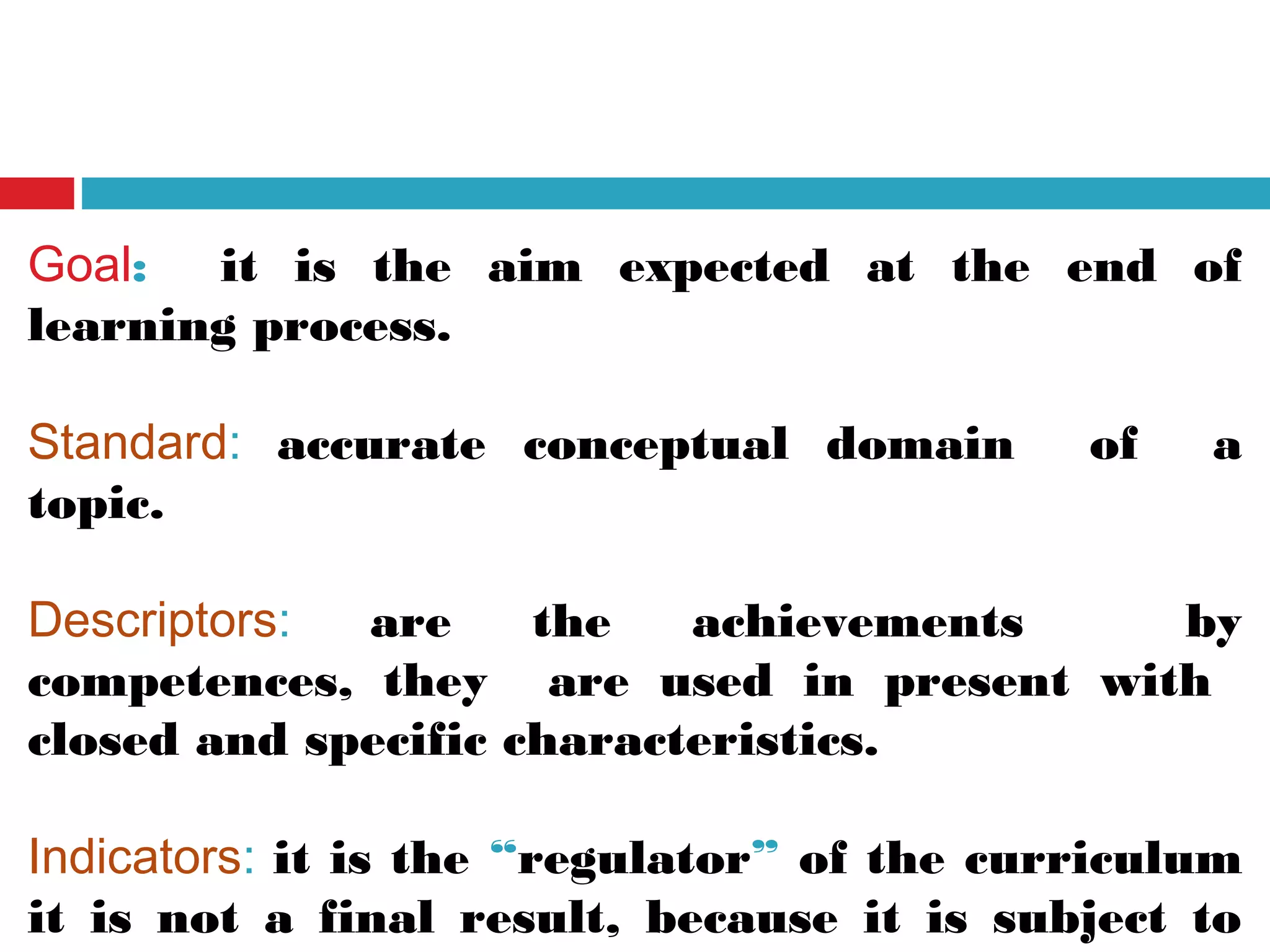 Goal: it is the aim expected at the end of
learning process.
Standard: accurate conceptual domain of a
topic.
Descriptors: are the achievements by
competences, they are used in present with
closed and specific characteristics.
Indicators: it is the “regulator” of the curriculum
it is not a final result, because it is subject to
 