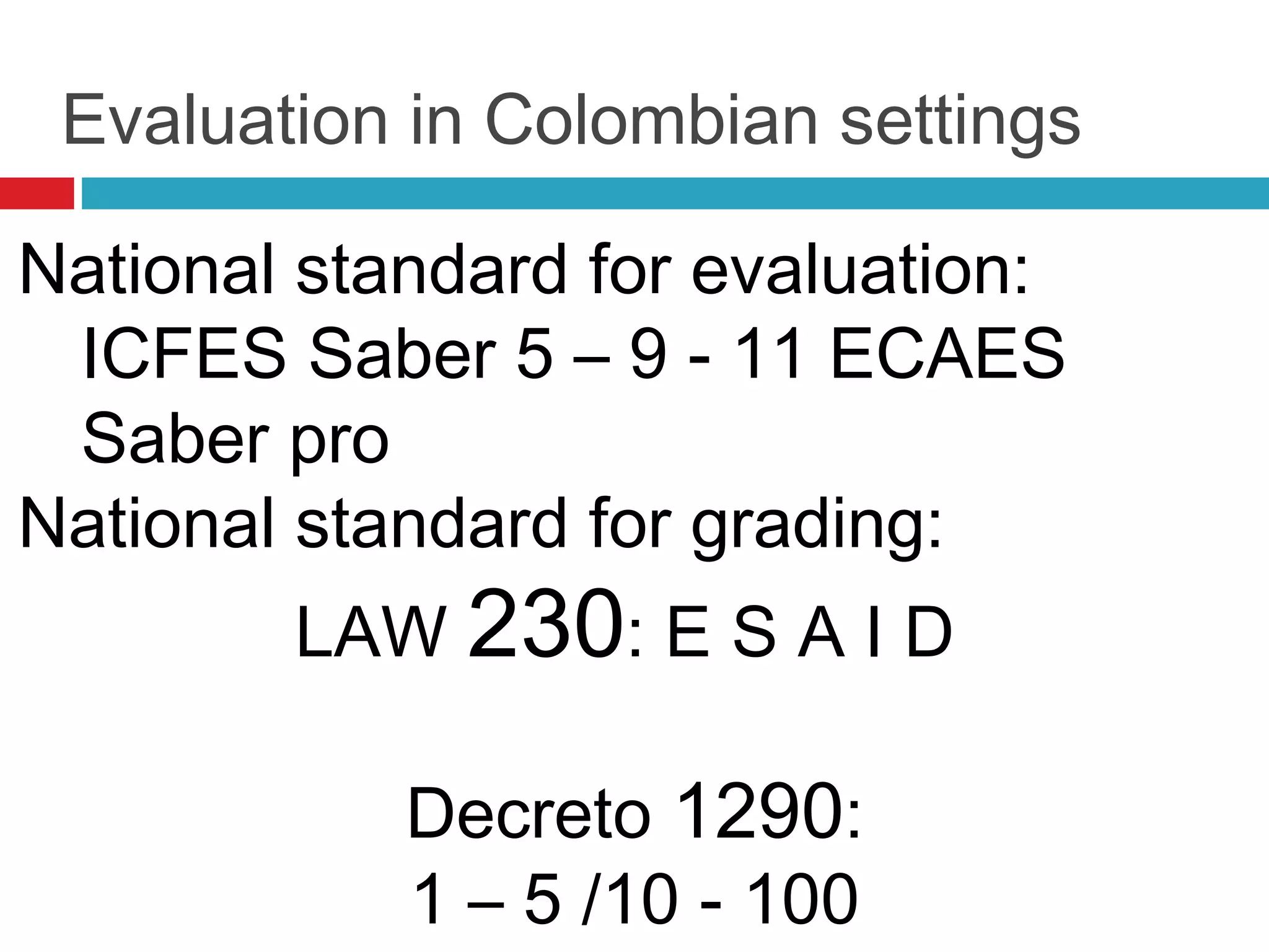 Evaluation in Colombian settings
National standard for evaluation:
ICFES Saber 5 – 9 - 11 ECAES
Saber pro
National standard for grading:
LAW 230: E S A I D
Decreto 1290:
1 – 5 /10 - 100
 