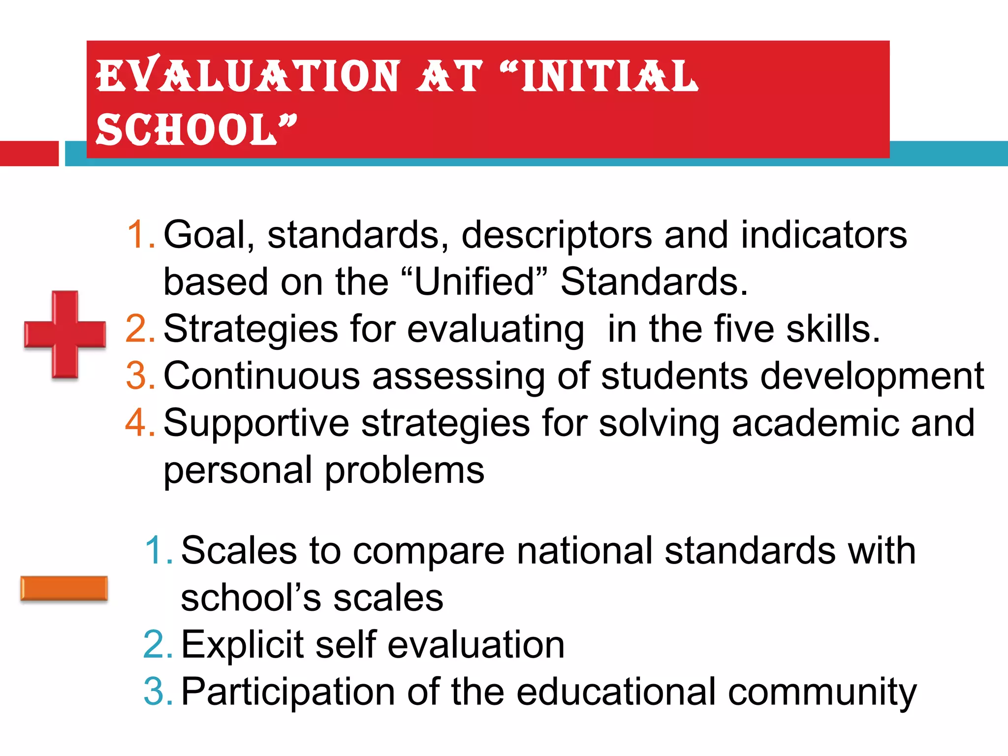 EVALUATION AT “INITIAL
schOOL”
1.Goal, standards, descriptors and indicators
based on the “Unified” Standards.
2.Strategies for evaluating in the five skills.
3.Continuous assessing of students development
4.Supportive strategies for solving academic and
personal problems
1.Scales to compare national standards with
school’s scales
2.Explicit self evaluation
3.Participation of the educational community
 