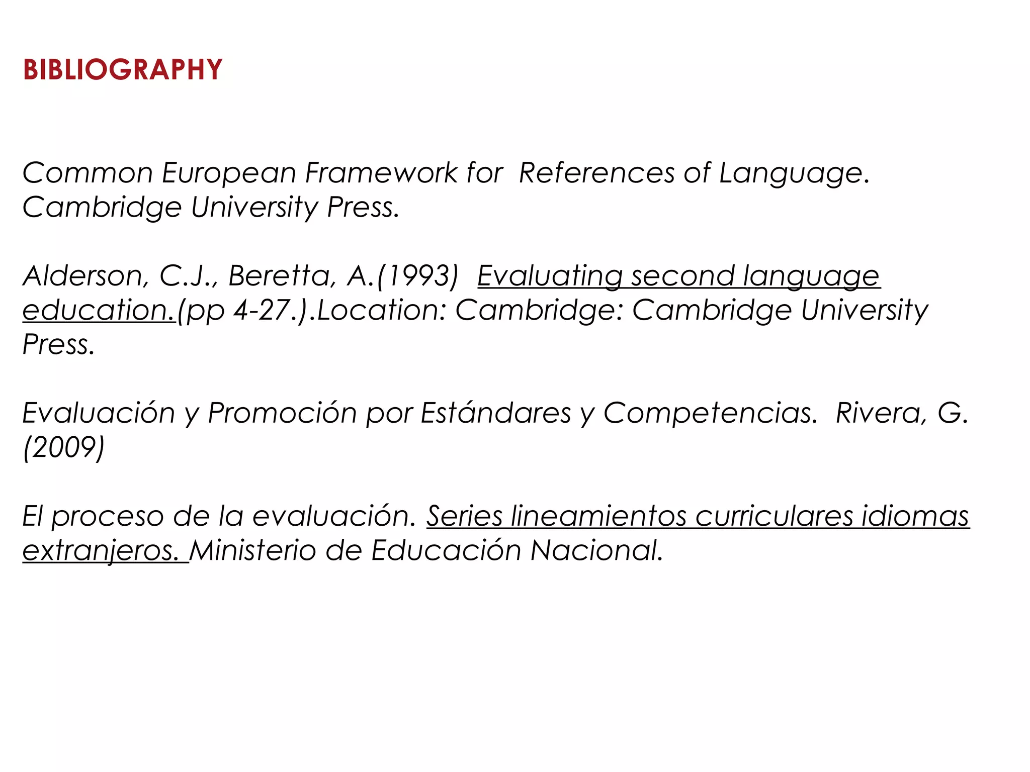 BIBLIOGRAPHY
Common European Framework for References of Language.
Cambridge University Press.
Alderson, C.J., Beretta, A.(1993) Evaluating second language
education.(pp 4-27.).Location: Cambridge: Cambridge University
Press.
Evaluación y Promoción por Estándares y Competencias. Rivera, G.
(2009)
El proceso de la evaluación. Series lineamientos curriculares idiomas
extranjeros. Ministerio de Educación Nacional.
 
