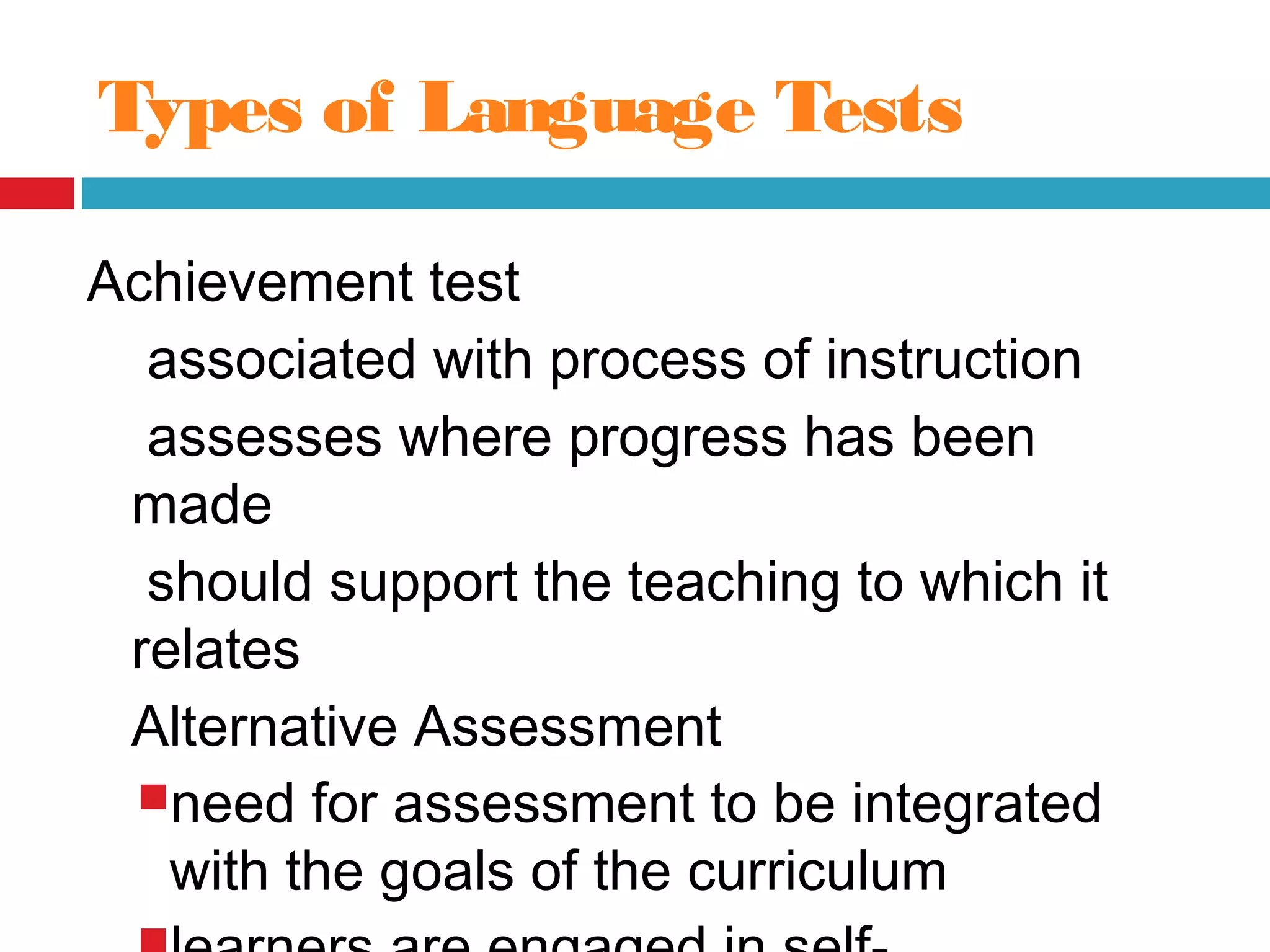 Types of Language Tests
Achievement test
associated with process of instruction
assesses where progress has been
made
should support the teaching to which it
relates
Alternative Assessment
need for assessment to be integrated
with the goals of the curriculum
 