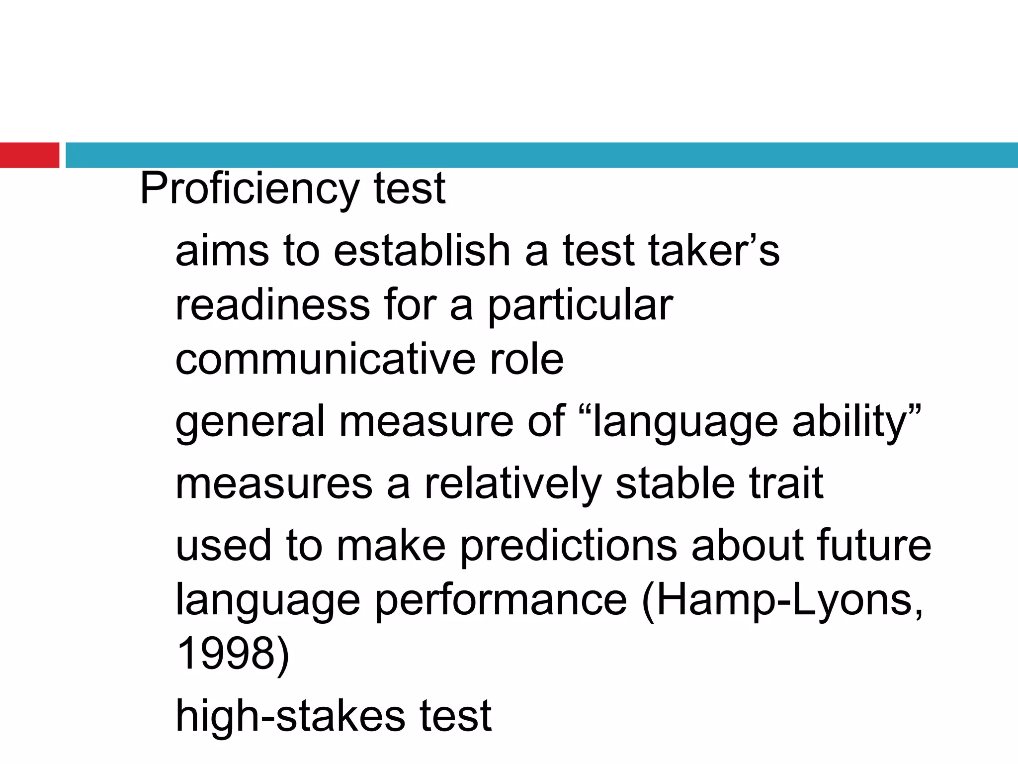 Proficiency test
aims to establish a test taker’s
readiness for a particular
communicative role
general measure of “language ability”
measures a relatively stable trait
used to make predictions about future
language performance (Hamp-Lyons,
1998)
high-stakes test
 