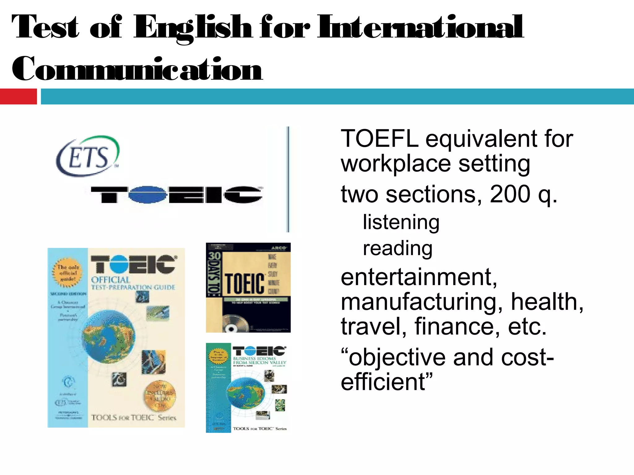 Test of English forInternational
Communication
TOEFL equivalent for
workplace setting
two sections, 200 q.
listening
reading
entertainment,
manufacturing, health,
travel, finance, etc.
“objective and cost-
efficient”
 