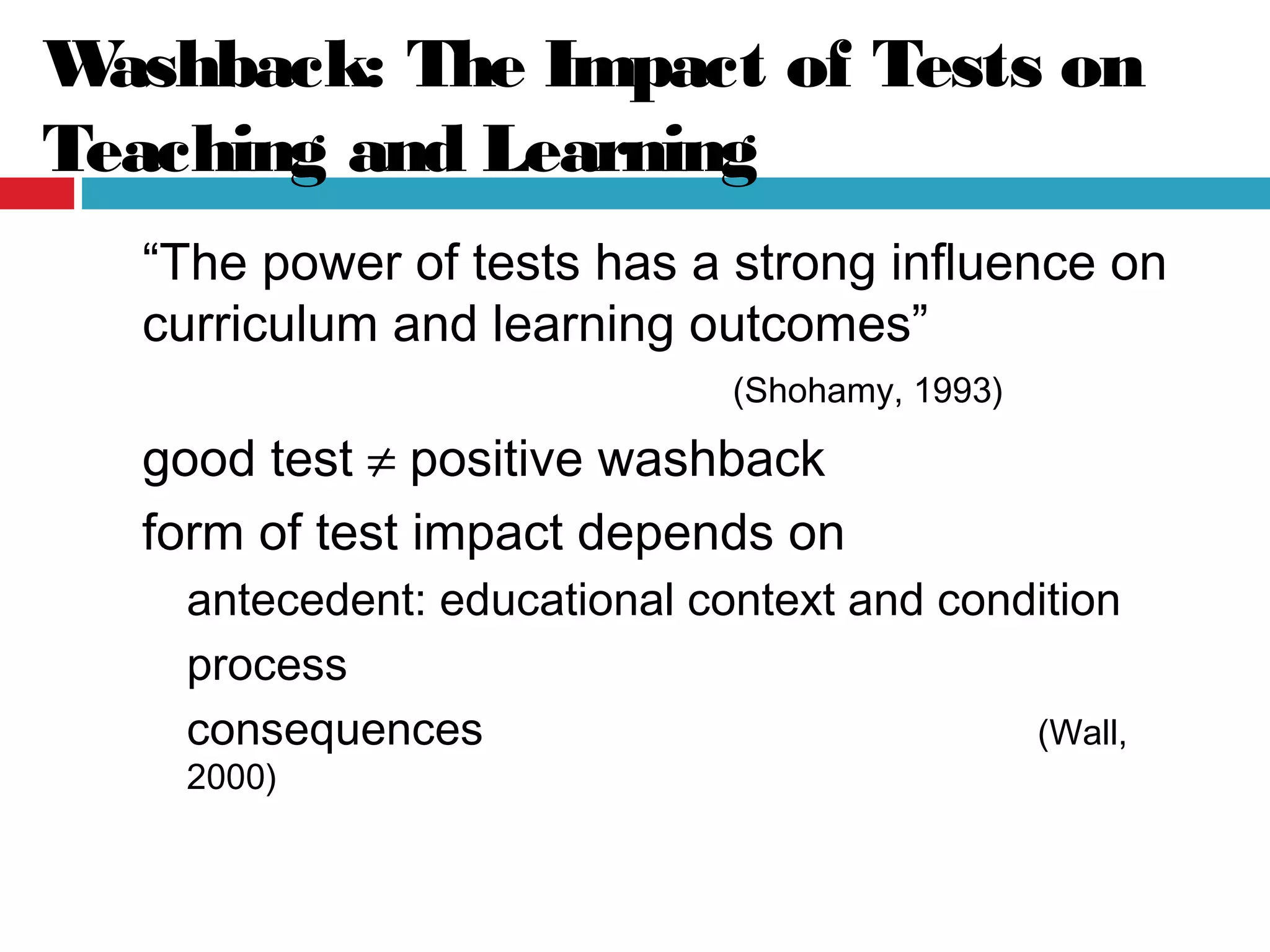 Washback: The Impact of Tests on
Teaching and Learning
“The power of tests has a strong influence on
curriculum and learning outcomes”
(Shohamy, 1993)
good test ≠ positive washback
form of test impact depends on
antecedent: educational context and condition
process
consequences (Wall,
2000)
 