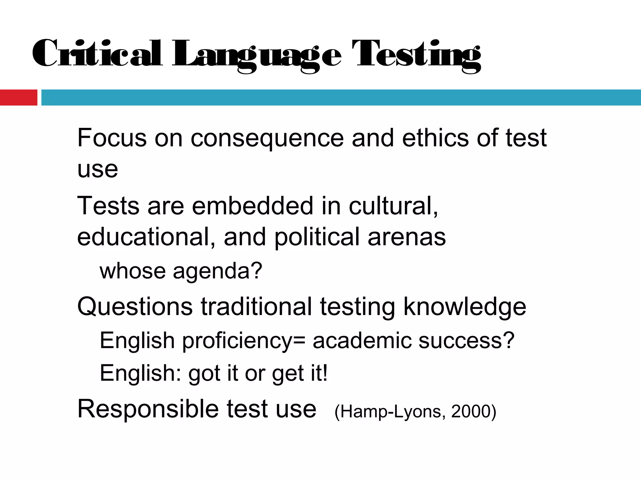 Critical Language Testing
Focus on consequence and ethics of test
use
Tests are embedded in cultural,
educational, and political arenas
whose agenda?
Questions traditional testing knowledge
English proficiency= academic success?
English: got it or get it!
Responsible test use (Hamp-Lyons, 2000)
 