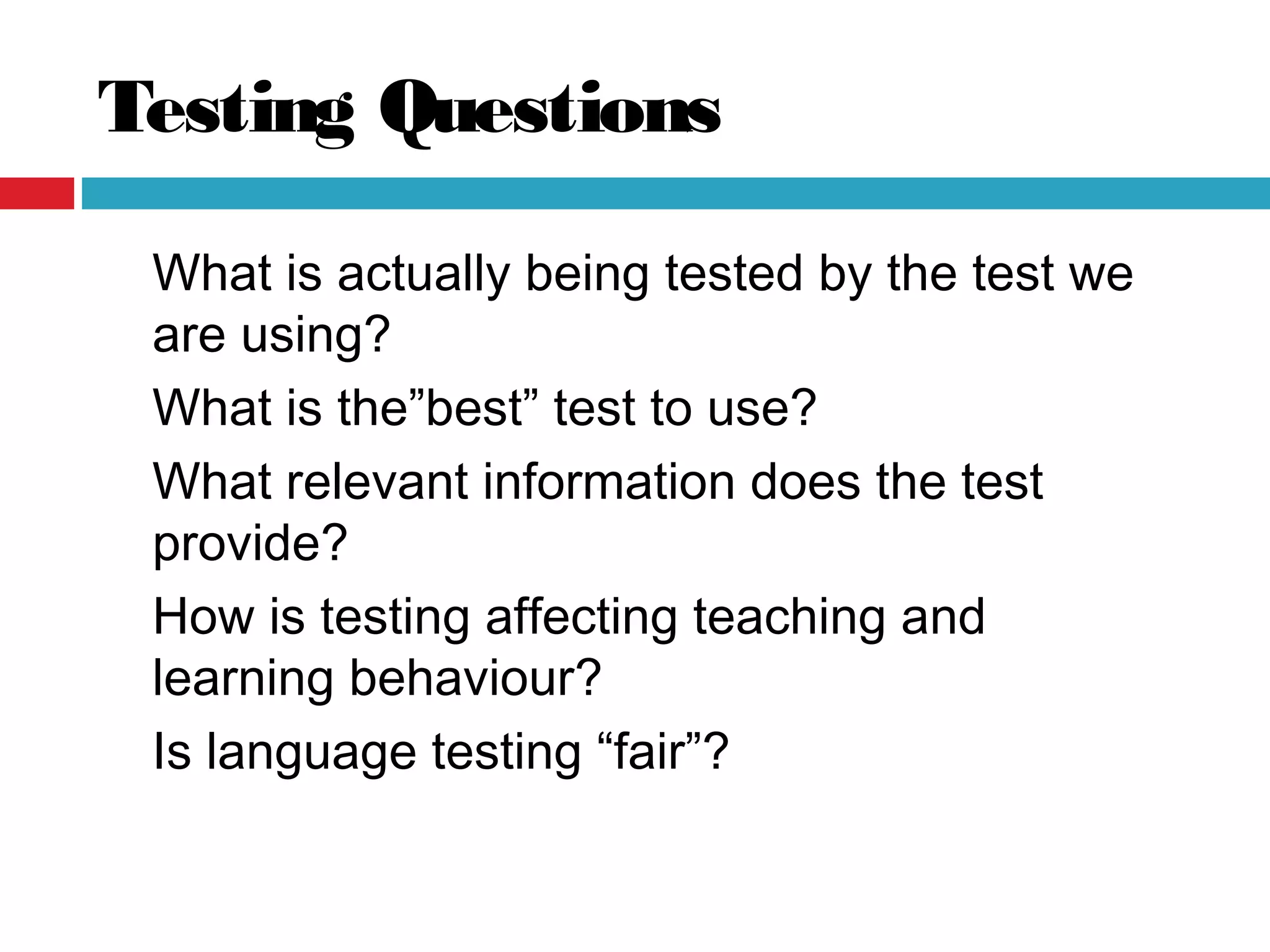Testing Questions
What is actually being tested by the test we
are using?
What is the”best” test to use?
What relevant information does the test
provide?
How is testing affecting teaching and
learning behaviour?
Is language testing “fair”?
 