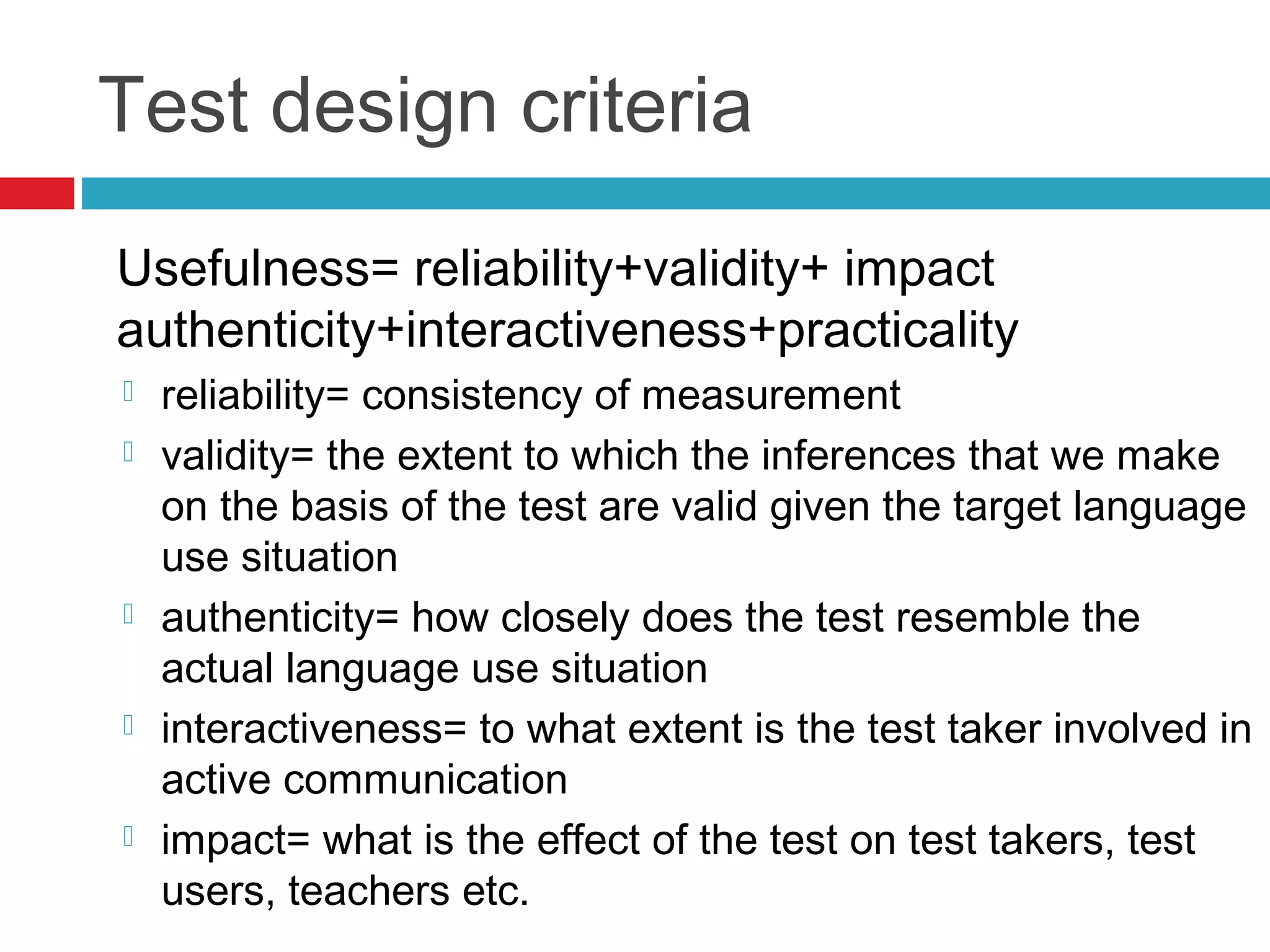 Test design criteria
Usefulness= reliability+validity+ impact
authenticity+interactiveness+practicality
 reliability= consistency of measurement
 validity= the extent to which the inferences that we make
on the basis of the test are valid given the target language
use situation
 authenticity= how closely does the test resemble the
actual language use situation
 interactiveness= to what extent is the test taker involved in
active communication
 impact= what is the effect of the test on test takers, test
users, teachers etc.
 