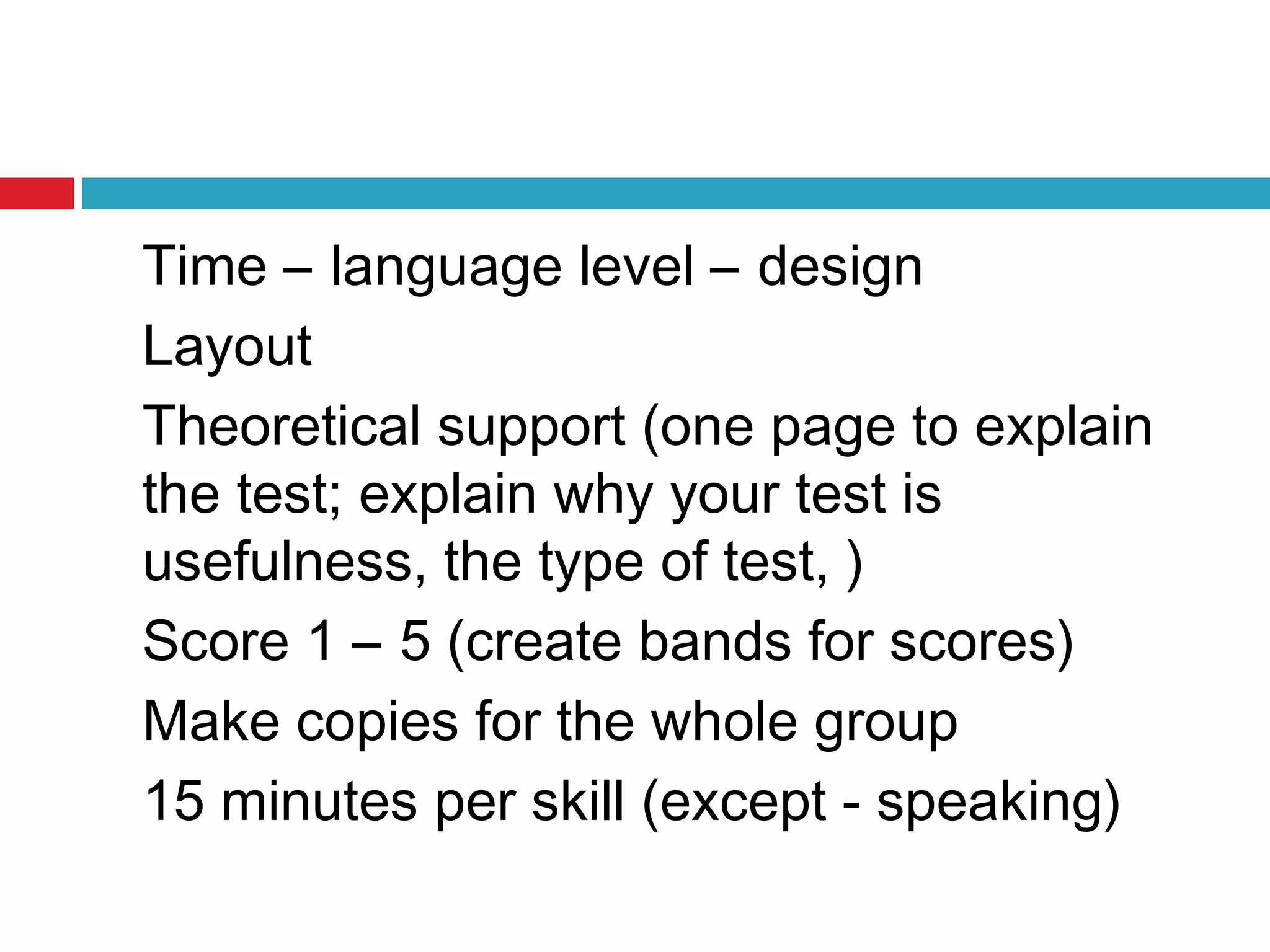 Time – language level – design
Layout
Theoretical support (one page to explain
the test; explain why your test is
usefulness, the type of test, )
Score 1 – 5 (create bands for scores)
Make copies for the whole group
15 minutes per skill (except - speaking)
 