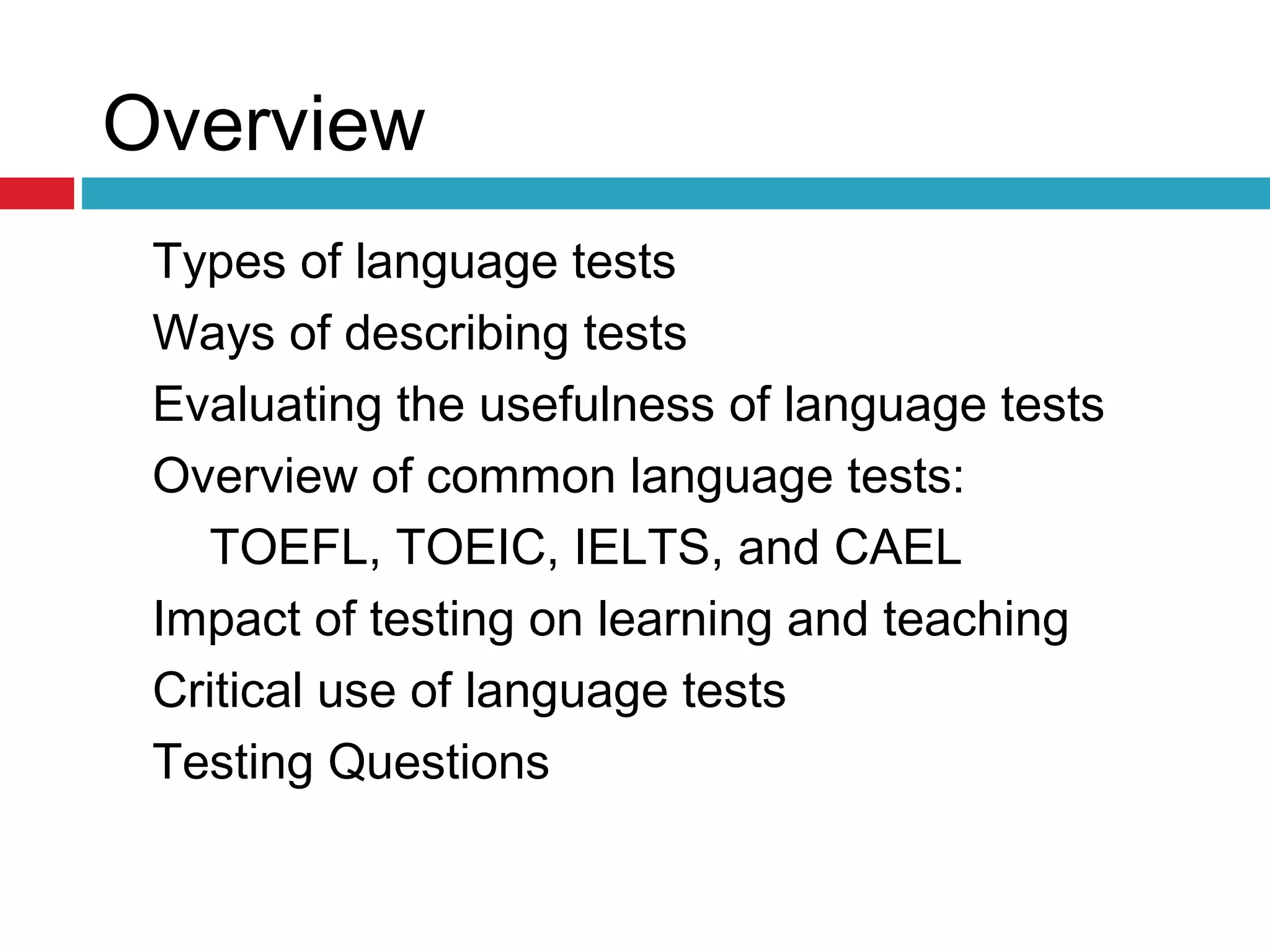 Overview
Types of language tests
Ways of describing tests
Evaluating the usefulness of language tests
Overview of common language tests:
TOEFL, TOEIC, IELTS, and CAEL
Impact of testing on learning and teaching
Critical use of language tests
Testing Questions
 