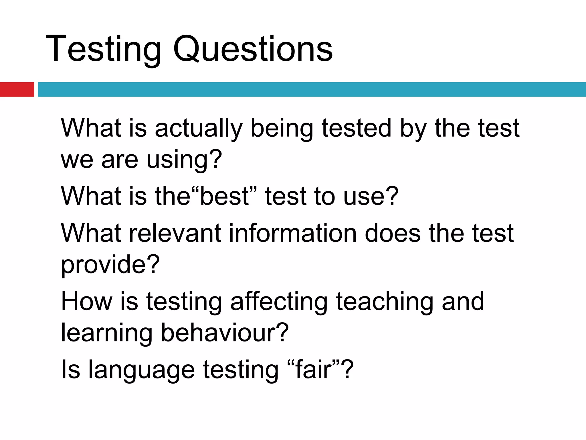 Testing Questions
What is actually being tested by the test
we are using?
What is the“best” test to use?
What relevant information does the test
provide?
How is testing affecting teaching and
learning behaviour?
Is language testing “fair”?
 