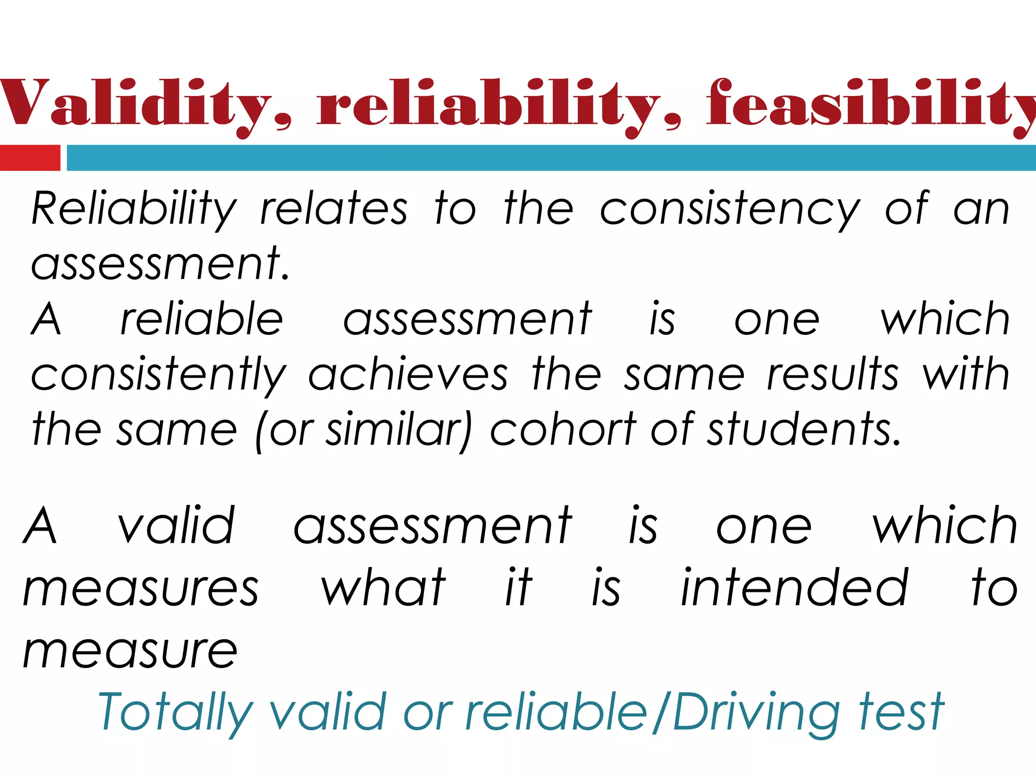 Validity, reliability, feasibility
Reliability relates to the consistency of an
assessment.
A reliable assessment is one which
consistently achieves the same results with
the same (or similar) cohort of students.
A valid assessment is one which
measures what it is intended to
measure
Totally valid or reliable/Driving test
 