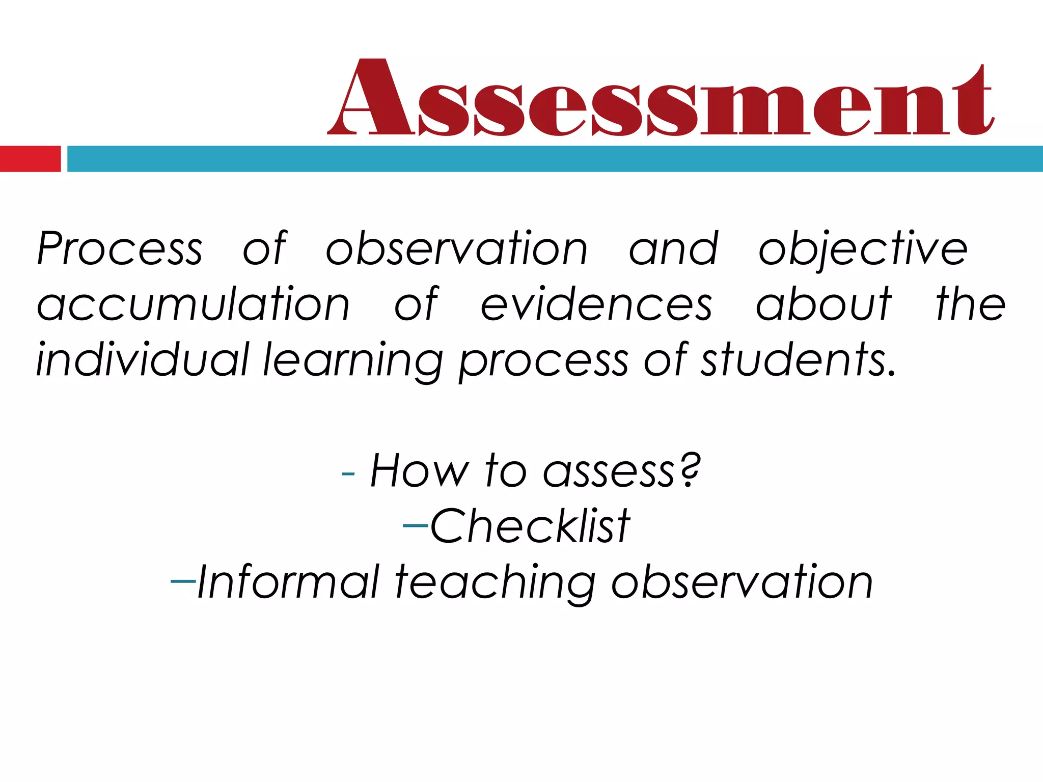 Process of observation and objective
accumulation of evidences about the
individual learning process of students.
- How to assess?
−Checklist
−Informal teaching observation
Assessment
 