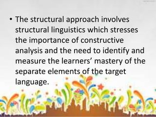 • The structural approach involves
structural linguistics which stresses
the importance of constructive
analysis and the need to identify and
measure the learners’ mastery of the
separate elements of the target
language.
 