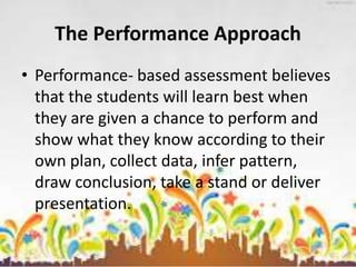 The Performance Approach
• Performance- based assessment believes
that the students will learn best when
they are given a chance to perform and
show what they know according to their
own plan, collect data, infer pattern,
draw conclusion, take a stand or deliver
presentation.
 