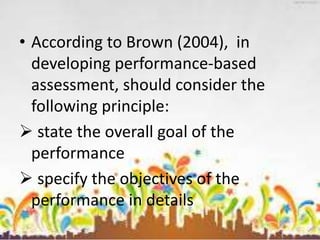 • According to Brown (2004), in
developing performance-based
assessment, should consider the
following principle:
 state the overall goal of the
performance
 specify the objectives of the
performance in details
 