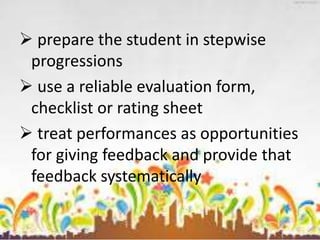 prepare the student in stepwise
progressions
 use a reliable evaluation form,
checklist or rating sheet
 treat performances as opportunities
for giving feedback and provide that
feedback systematically
 