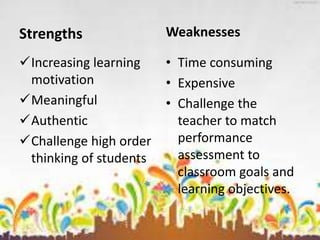 Strengths
Increasing learning
motivation
Meaningful
Authentic
Challenge high order
thinking of students
Weaknesses
• Time consuming
• Expensive
• Challenge the
teacher to match
performance
assessment to
classroom goals and
learning objectives.
 