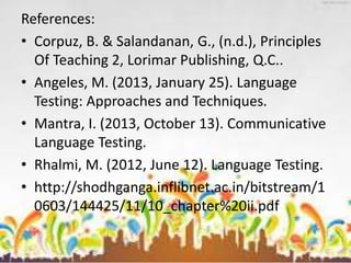 References:
• Corpuz, B. & Salandanan, G., (n.d.), Principles
Of Teaching 2, Lorimar Publishing, Q.C..
• Angeles, M. (2013, January 25). Language
Testing: Approaches and Techniques.
• Mantra, I. (2013, October 13). Communicative
Language Testing.
• Rhalmi, M. (2012, June 12). Language Testing.
• http://shodhganga.inflibnet.ac.in/bitstream/1
0603/144425/11/10_chapter%20ii.pdf
 
