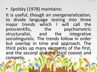 • Spolsky (1978) maintains:
It is useful, though an overgeneralization,
to divide language testing into three
major trends which I will call the
prescientific, the psychometric
structuralist, and the integrative
sociolinguistic. The trends follow in order
but overlap in time and approach. The
third picks up many elements of the first,
and the second and the third coexist and
compete
 