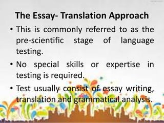 The Essay- Translation Approach
• This is commonly referred to as the
pre-scientific stage of language
testing.
• No special skills or expertise in
testing is required.
• Test usually consist of essay writing,
translation and grammatical analysis.
 