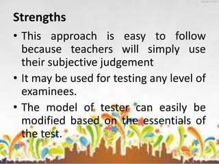 Strengths
• This approach is easy to follow
because teachers will simply use
their subjective judgement
• It may be used for testing any level of
examinees.
• The model of tester can easily be
modified based on the essentials of
the test.
 