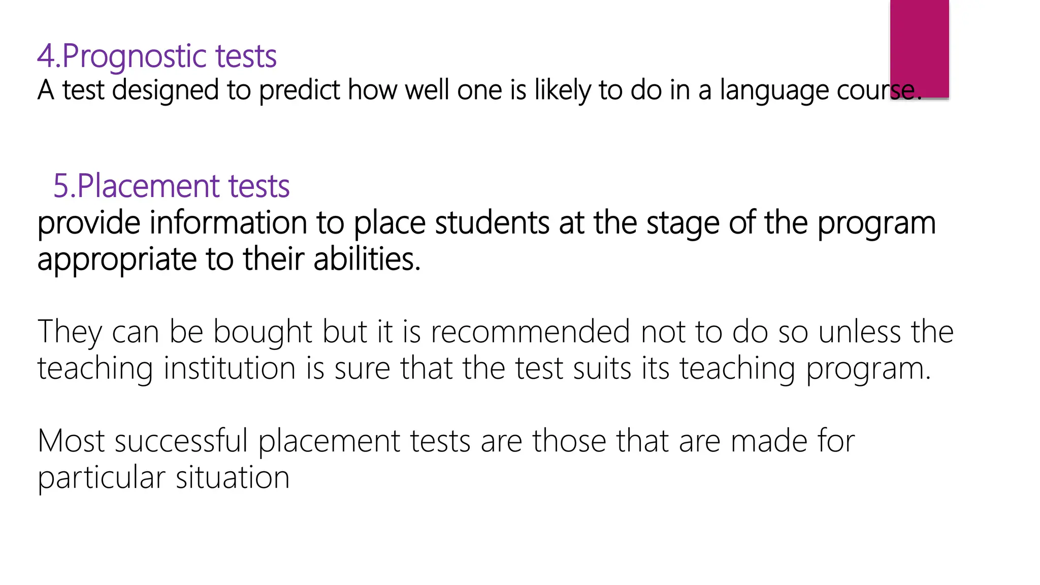 4.Prognostic tests
A test designed to predict how well one is likely to do in a language course.
5.Placement tests
provide information to place students at the stage of the program
appropriate to their abilities.
They can be bought but it is recommended not to do so unless the
teaching institution is sure that the test suits its teaching program.
Most successful placement tests are those that are made for
particular situation
 