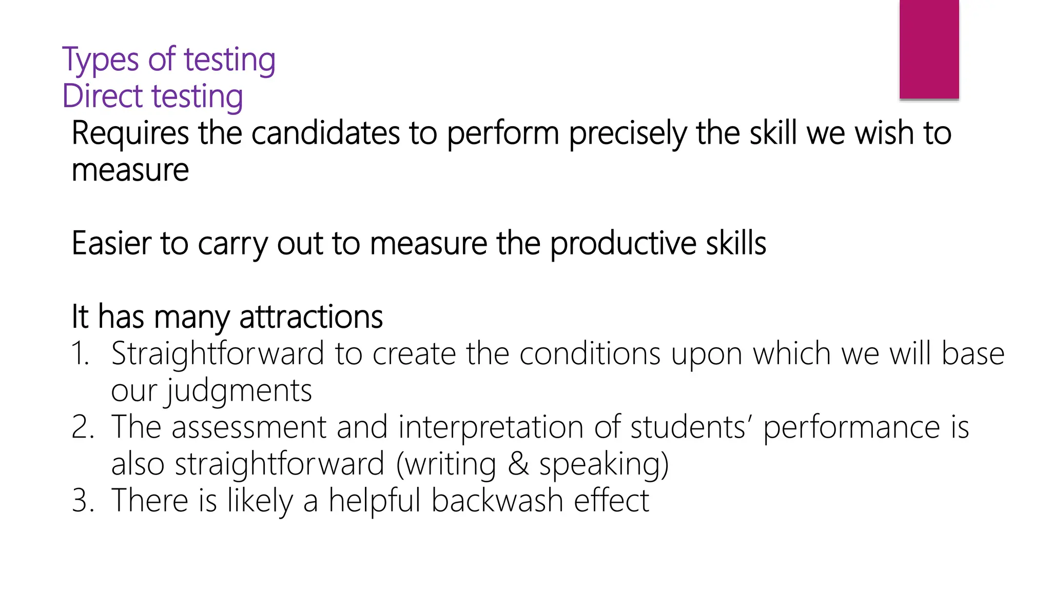 Types of testing
Direct testing
Requires the candidates to perform precisely the skill we wish to
measure
Easier to carry out to measure the productive skills
It has many attractions
1. Straightforward to create the conditions upon which we will base
our judgments
2. The assessment and interpretation of students’ performance is
also straightforward (writing & speaking)
3. There is likely a helpful backwash effect
 