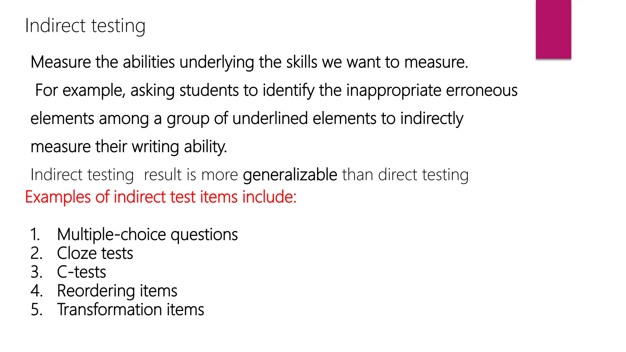 Indirect testing
Measure the abilities underlying the skills we want to measure.
For example, asking students to identify the inappropriate erroneous
elements among a group of underlined elements to indirectly
measure their writing ability.
Indirect testing result is more generalizable than direct testing
Examples of indirect test items include:
1. Multiple-choice questions
2. Cloze tests
3. C-tests
4. Reordering items
5. Transformation items
 